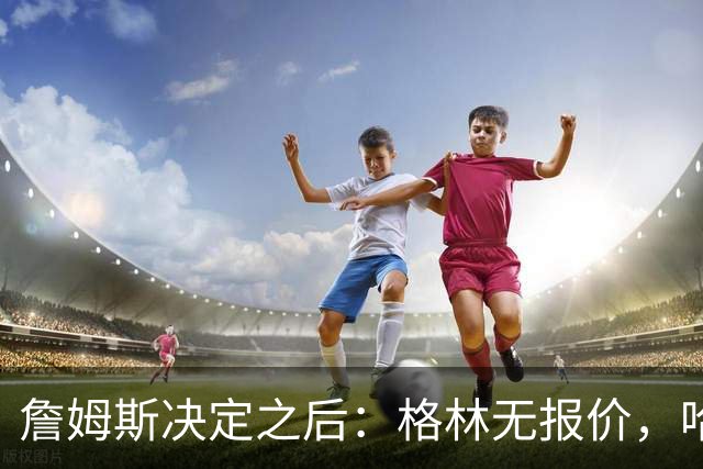 詹姆斯决定之后：格林无报价，哈登留骑士，杜伦找下家