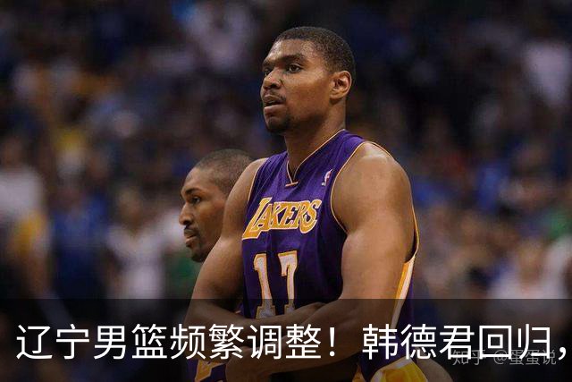 辽宁男篮频繁调整！韩德君回归，郭艾伦归队难 杨鸣或无处安身