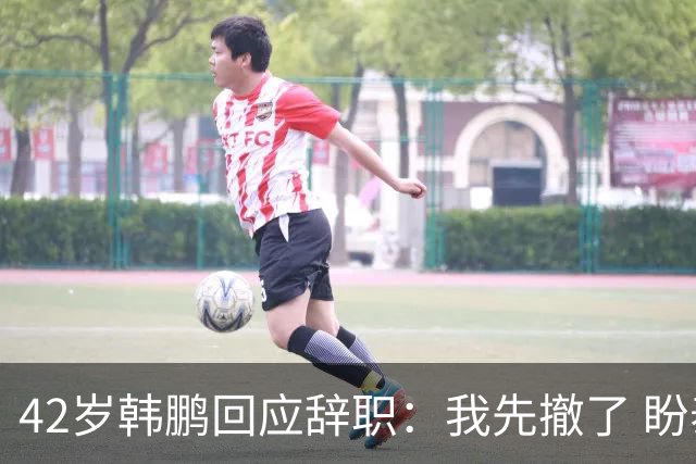 42岁韩鹏回应辞职：我先撤了 盼泰山队越来越好 会不断学习提升自己